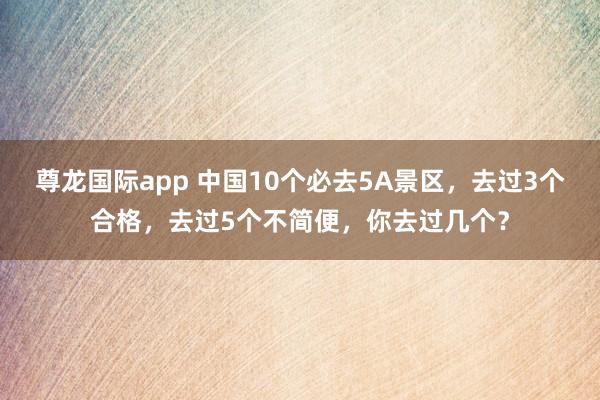 尊龙国际app 中国10个必去5A景区,去过3个合格,去过5个不简便,你去过几个?