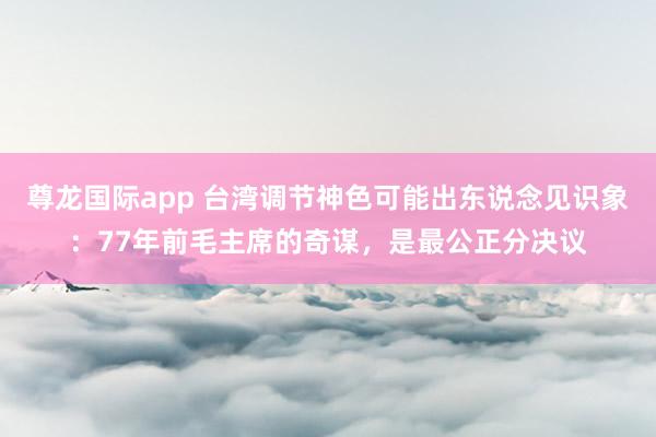 尊龙国际app 台湾调节神色可能出东说念见识象:77年前毛主席的奇谋,是最公正分决议