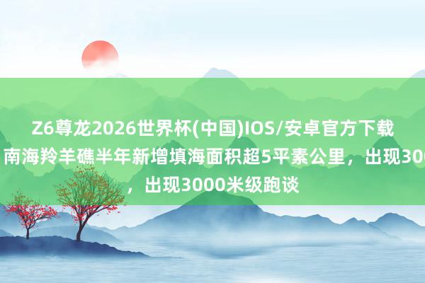 Z6尊龙2026世界杯(中国)IOS/安卓官方下载 外媒骇怪:南海羚羊礁半年新增填海面积超5平素公里,出现3000米级跑谈