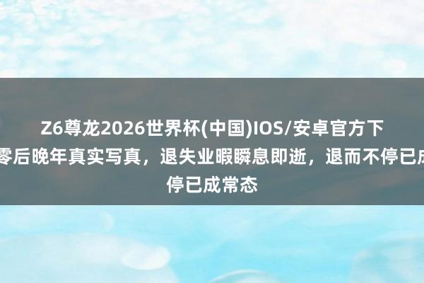 Z6尊龙2026世界杯(中国)IOS/安卓官方下载 七零后晚年真实写真,退失业暇瞬息即逝,退而不停已成常态