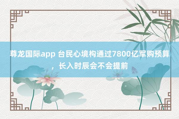 尊龙国际app 台民心境构通过7800亿军购预算,长入时辰会不会提前