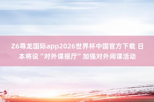 Z6尊龙国际app2026世界杯中国官方下载 日本将设“对外谍报厅”加强对外间谍活动