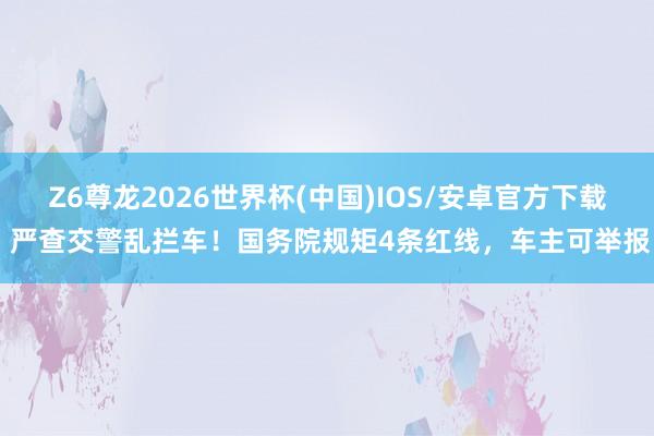 Z6尊龙2026世界杯(中国)IOS/安卓官方下载 严查交警乱拦车!国务院规矩4条红线,车主可举报
