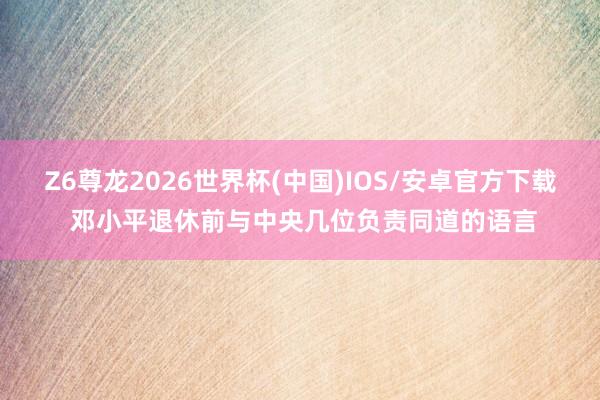 Z6尊龙2026世界杯(中国)IOS/安卓官方下载 邓小平退休前与中央几位负责同道的语言