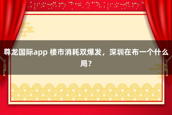 尊龙国际app 楼市消耗双爆发,深圳在布一个什么局?