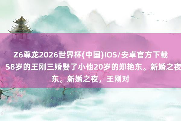 Z6尊龙2026世界杯(中国)IOS/安卓官方下载 2006年,58岁的王刚三婚娶了小他20岁的郑艳东。新婚之夜,王刚对