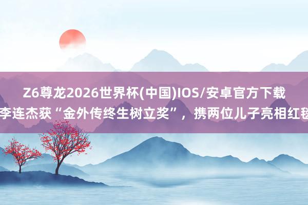 Z6尊龙2026世界杯(中国)IOS/安卓官方下载 李连杰获“金外传终生树立奖”,携两位儿子亮相红毯