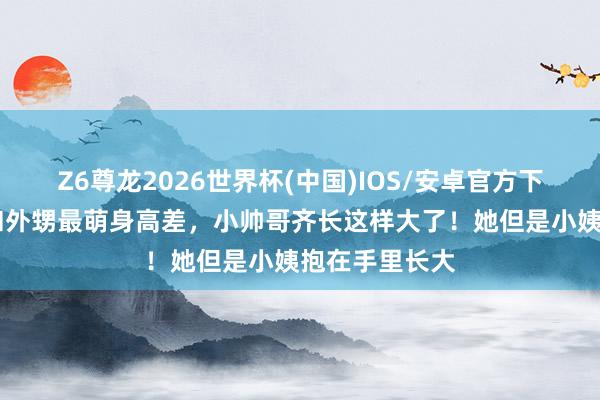 Z6尊龙2026世界杯(中国)IOS/安卓官方下载 蔡依林晒和外甥最萌身高差，小帅哥齐长这样大了！她但是小姨抱在手里长大