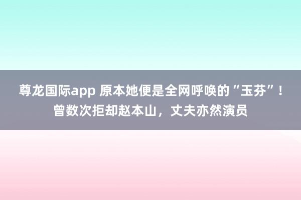 尊龙国际app 原本她便是全网呼唤的“玉芬”!曾数次拒却赵本山,丈夫亦然演员