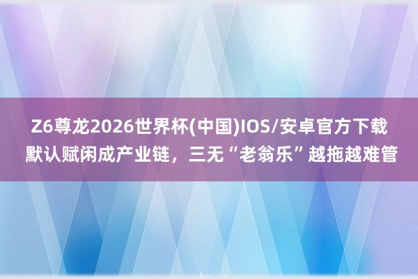 Z6尊龙2026世界杯(中国)IOS/安卓官方下载 默认赋闲成产业链,三无“老翁乐”越拖越难管