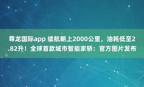 尊龙国际app 续航朝上2000公里,油耗低至2.82升!全球首款城市智能家轿:官方图片发布