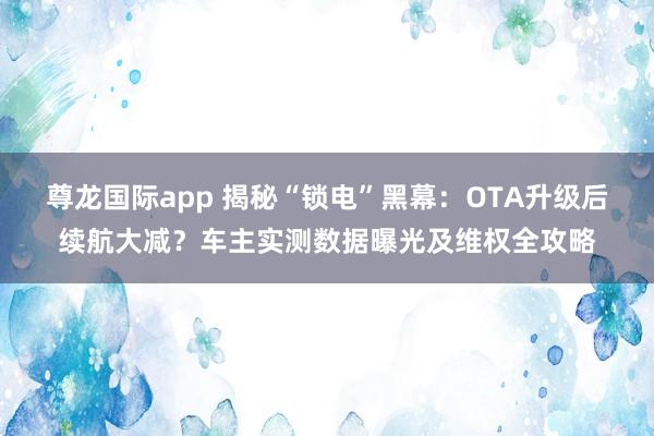 尊龙国际app 揭秘“锁电”黑幕:OTA升级后续航大减?车主实测数据曝光及维权全攻略