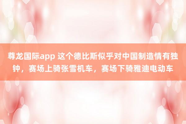 尊龙国际app 这个德比斯似乎对中国制造情有独钟,赛场上骑张雪机车,赛场下骑雅迪电动车