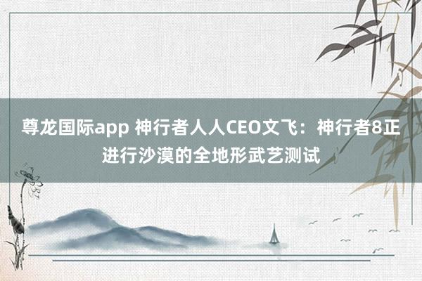 尊龙国际app 神行者人人CEO文飞:神行者8正进行沙漠的全地形武艺测试