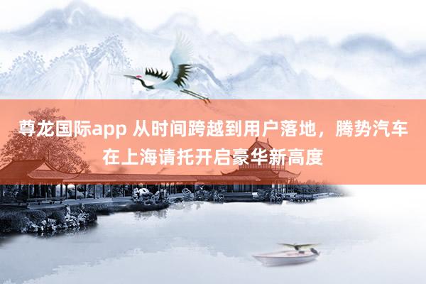 尊龙国际app 从时间跨越到用户落地,腾势汽车在上海请托开启豪华新高度