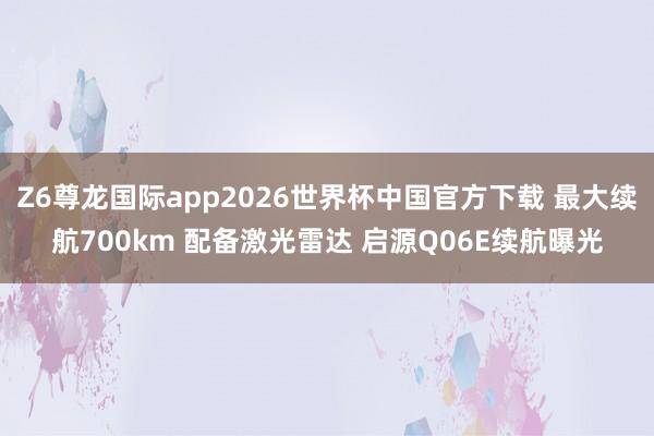 Z6尊龙国际app2026世界杯中国官方下载 最大续航700km 配备激光雷达 启源Q06E续航曝光