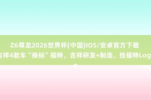 Z6尊龙2026世界杯(中国)IOS/安卓官方下载 吉祥4款车“换标”福特,吉祥研发+制造,挂福特Logo