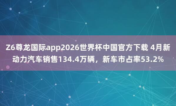 Z6尊龙国际app2026世界杯中国官方下载 4月新动力汽车销售134.4万辆,新车市占率53.2%