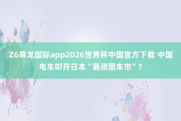Z6尊龙国际app2026世界杯中国官方下载 中国电车叩开日本“最顽固车市”?