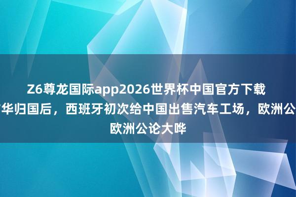 Z6尊龙国际app2026世界杯中国官方下载 首相访华归国后,西班牙初次给中国出售汽车工场,欧洲公论大哗
