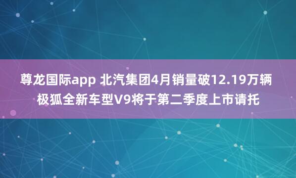 尊龙国际app 北汽集团4月销量破12.19万辆 极狐全新车型V9将于第二季度上市请托