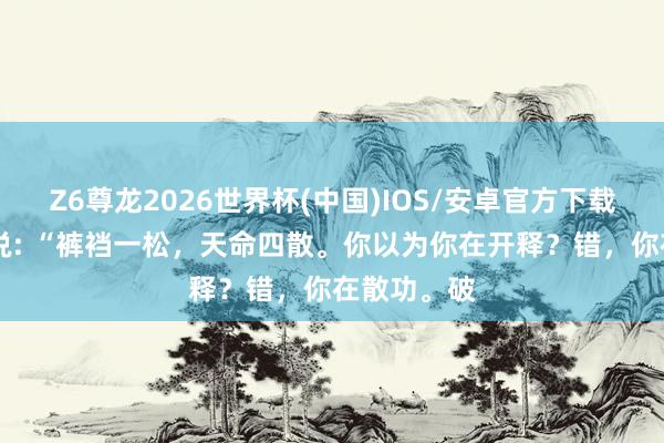 Z6尊龙2026世界杯(中国)IOS/安卓官方下载 一位妙手说: “裤裆一松,天命四散。你以为你在开释?错,你在散功。破