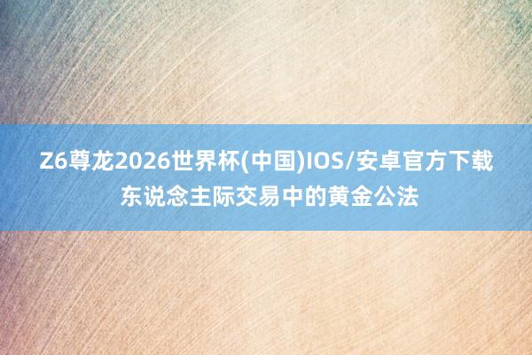 Z6尊龙2026世界杯(中国)IOS/安卓官方下载 东说念主际交易中的黄金公法