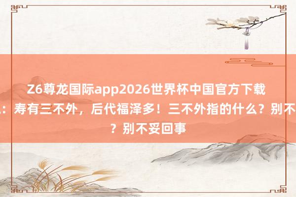 Z6尊龙国际app2026世界杯中国官方下载 俗语说:寿有三不外,后代福泽多!三不外指的什么?别不妥回事