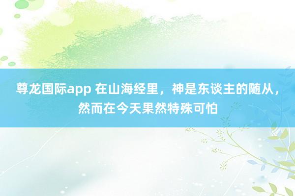 尊龙国际app 在山海经里,神是东谈主的随从,然而在今天果然特殊可怕