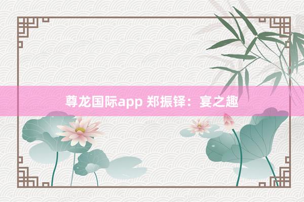 尊龙国际app 郑振铎:宴之趣