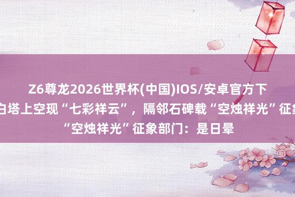 Z6尊龙2026世界杯(中国)IOS/安卓官方下载 苏东坡闾阎白塔上空现“七彩祥云”,隔邻石碑载“空烛祥光”征象部门:是日晕