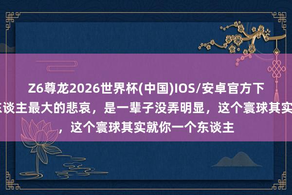 Z6尊龙2026世界杯(中国)IOS/安卓官方下载 《在世》:东谈主最大的悲哀,是一辈子没弄明显,这个寰球其实就你一个东谈主