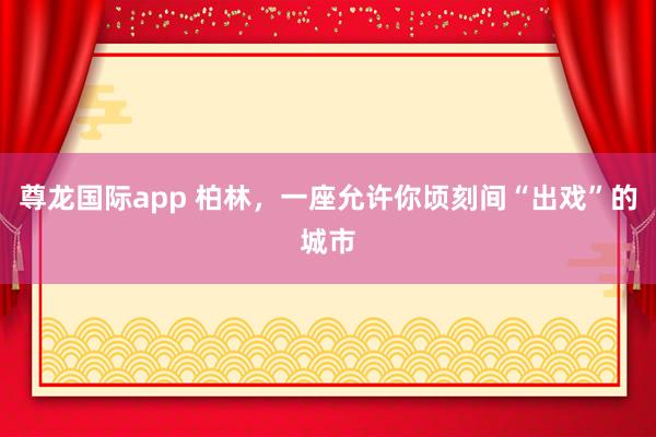 尊龙国际app 柏林，一座允许你顷刻间“出戏”的城市