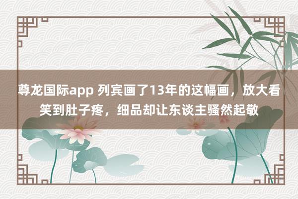 尊龙国际app 列宾画了13年的这幅画,放大看笑到肚子疼,细品却让东谈主骚然起敬
