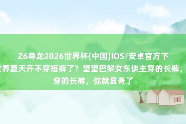 Z6尊龙2026世界杯(中国)IOS/安卓官方下载 为什么世界夏天齐不穿短裤了?望望巴黎女东谈主穿的长裤,你就显著了