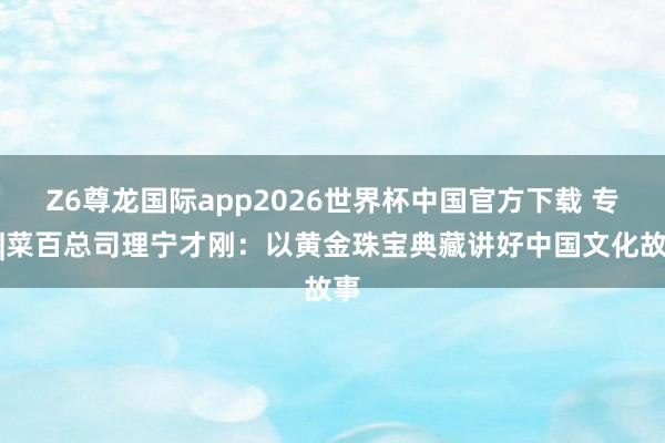 Z6尊龙国际app2026世界杯中国官方下载 专访|菜百总司理宁才刚:以黄金珠宝典藏讲好中国文化故事
