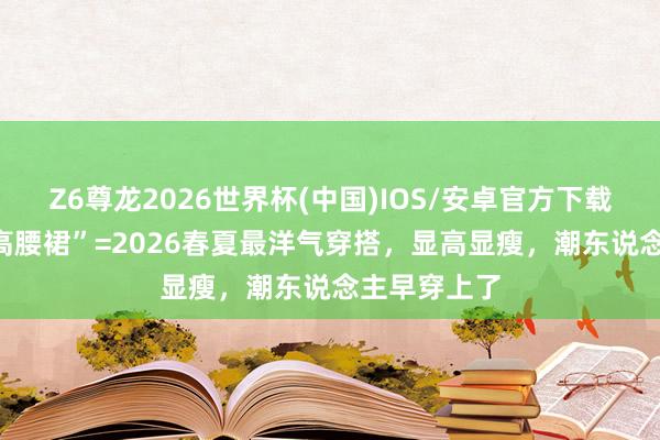 Z6尊龙2026世界杯(中国)IOS/安卓官方下载 “短上衣+高腰裙”=2026春夏最洋气穿搭，显高显瘦，潮东说念主早穿上了