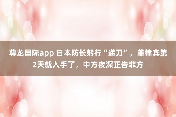 尊龙国际app 日本防长躬行“递刀”,菲律宾第2天就入手了,中方夜深正告菲方