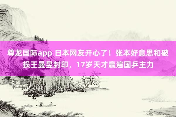 尊龙国际app 日本网友开心了!张本好意思和破损王曼昱封印,17岁天才赢遍国乒主力