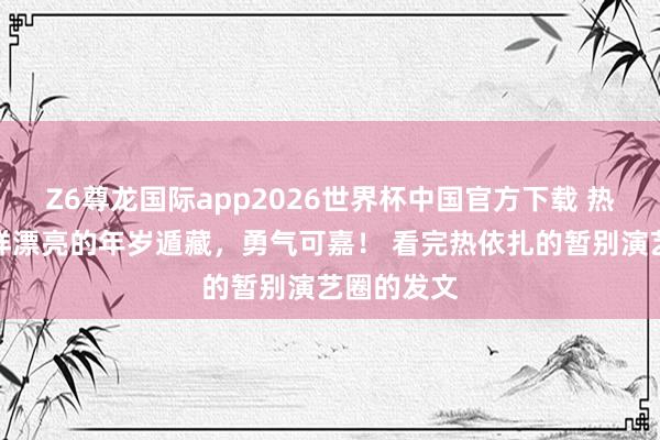 Z6尊龙国际app2026世界杯中国官方下载 热依扎在这样漂亮的年岁遁藏,勇气可嘉! 看完热依扎的暂别演艺圈的发文
