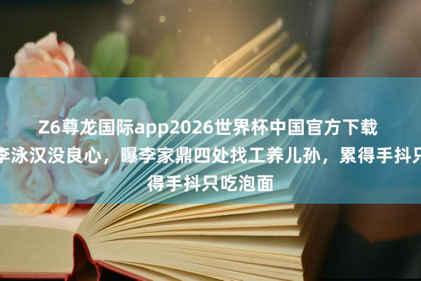 Z6尊龙国际app2026世界杯中国官方下载 肥妈斥李泳汉没良心，曝李家鼎四处找工养儿孙，累得手抖只吃泡面