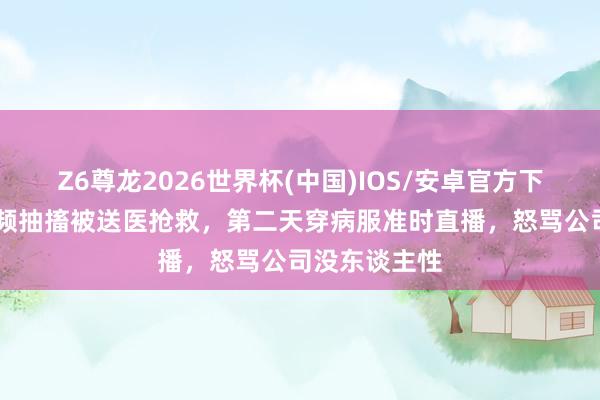 Z6尊龙2026世界杯(中国)IOS/安卓官方下载 网红拍视频抽搐被送医抢救，第二天穿病服准时直播，怒骂公司没东谈主性