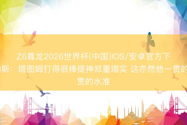 Z6尊龙2026世界杯(中国)IOS/安卓官方下载 纳斯:塔图姆打得很棒提神郑重塌实 这亦然他一贯的水准