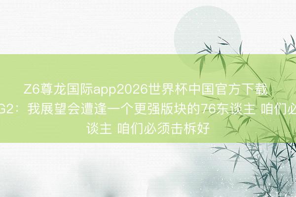 Z6尊龙国际app2026世界杯中国官方下载 马祖拉谈G2:我展望会遭逢一个更强版块的76东谈主 咱们必须击柝好