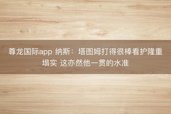 尊龙国际app 纳斯:塔图姆打得很棒看护隆重塌实 这亦然他一贯的水准