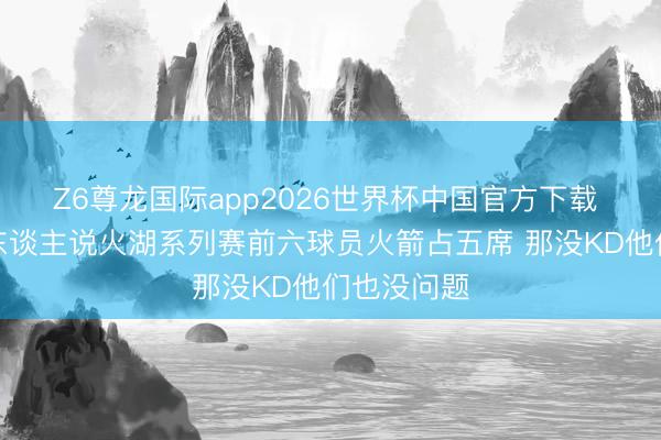 Z6尊龙国际app2026世界杯中国官方下载 名嘴:有东谈主说火湖系列赛前六球员火箭占五席 那没KD他们也没问题