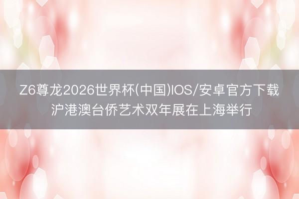 Z6尊龙2026世界杯(中国)IOS/安卓官方下载 沪港澳台侨艺术双年展在上海举行