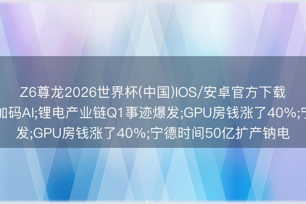 Z6尊龙2026世界杯(中国)IOS/安卓官方下载 阿里腾讯字节三巨头加码AI;锂电产业链Q1事迹爆发;GPU房钱涨了40%;宁德时间50亿扩产钠电