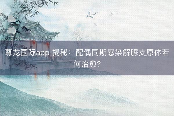 尊龙国际app 揭秘:配偶同期感染解脲支原体若何治愈?