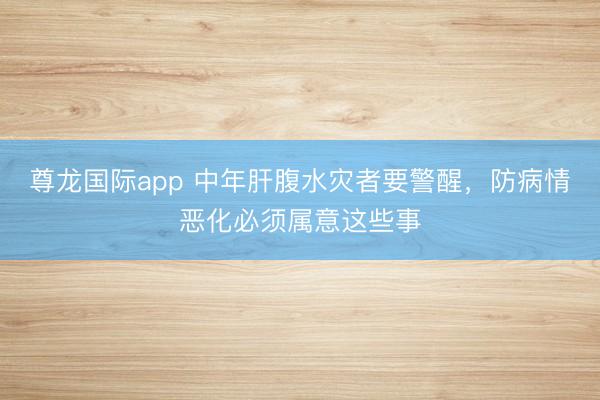 尊龙国际app 中年肝腹水灾者要警醒,防病情恶化必须属意这些事